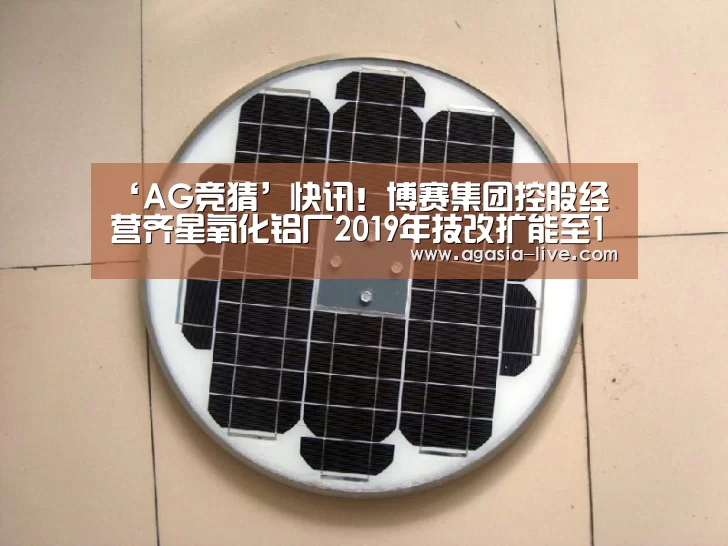 ‘AG竞猜’快讯!博赛集团控股经营齐星氧化铝厂2019年技改扩能至140万吨氧化铝产能(图1) AG竞猜