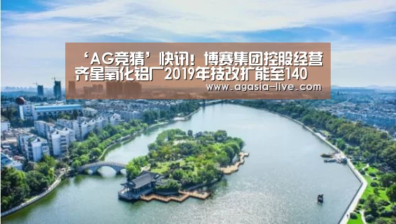 ‘AG竞猜’快讯!博赛集团控股经营齐星氧化铝厂2019年技改扩能至140万吨氧化铝产能(图2) AG百家乐